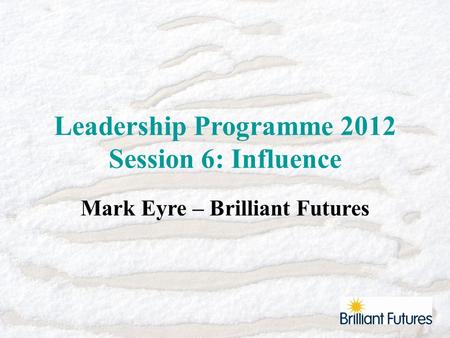 Leadership Programme 2012 Session 6: Influence Mark Eyre – Brilliant Futures.