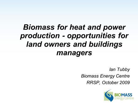 Biomass for heat and power production - opportunities for land owners and buildings managers Ian Tubby Biomass Energy Centre RRSP, October 2009.