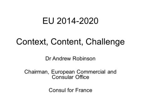 EU 2014-2020 Context, Content, Challenge Dr Andrew Robinson Chairman, European Commercial and Consular Office Consul for France.