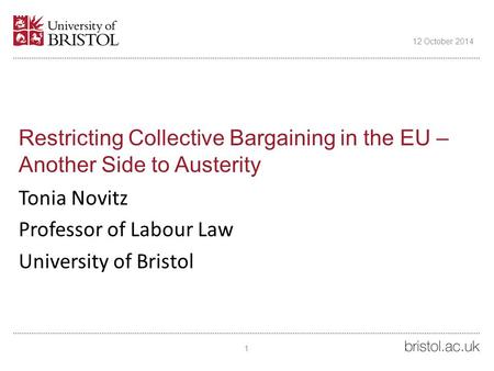 Restricting Collective Bargaining in the EU – Another Side to Austerity Tonia Novitz Professor of Labour Law University of Bristol 12 October 2014 1.