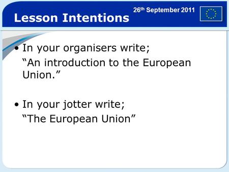 Lesson Intentions In your organisers write; “An introduction to the European Union.” In your jotter write; “The European Union” 26 th September 2011.
