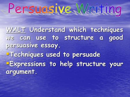 WALT Understand which techniques we can use to structure a good persuasive essay.  Techniques used to persuade  Expressions to help structure your argument.
