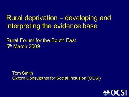 Rural deprivation – developing and interpreting the evidence base Rural Forum for the South East 5th March 2009 Tom Smith Oxford Consultants for Social.