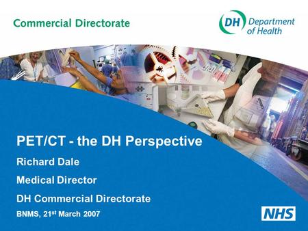 PET/CT - the DH Perspective Richard Dale Medical Director DH Commercial Directorate BNMS, 21 st March 2007.