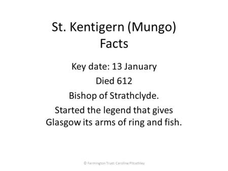 St. Kentigern (Mungo) Facts Key date: 13 January Died 612 Bishop of Strathclyde. Started the legend that gives Glasgow its arms of ring and fish. © Farmington.