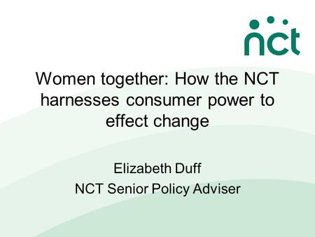 Women together: How the NCT harnesses consumer power to effect change Elizabeth Duff NCT Senior Policy Adviser.