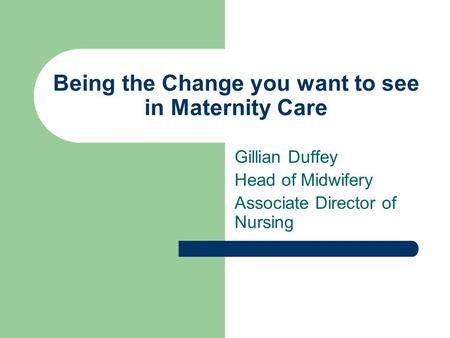 Being the Change you want to see in Maternity Care Gillian Duffey Head of Midwifery Associate Director of Nursing.