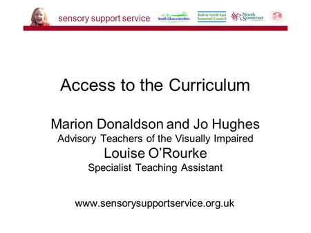 Www.sensorysupportservice.org.uk Access to the Curriculum Marion Donaldson and Jo Hughes Advisory Teachers of the Visually Impaired Louise O’Rourke Specialist.