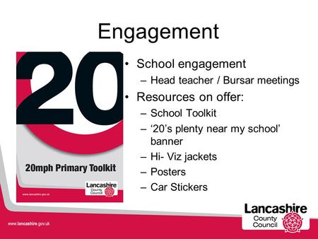 Engagement School engagement –Head teacher / Bursar meetings Resources on offer: –School Toolkit –‘20’s plenty near my school’ banner –Hi- Viz jackets.