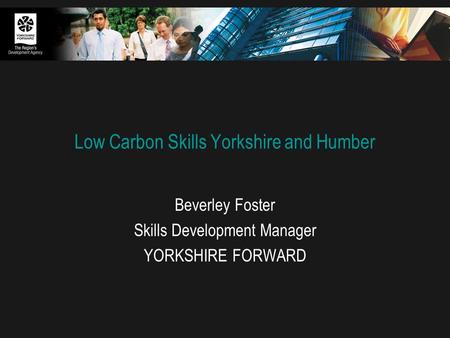 Low Carbon Skills Yorkshire and Humber Beverley Foster Skills Development Manager YORKSHIRE FORWARD.