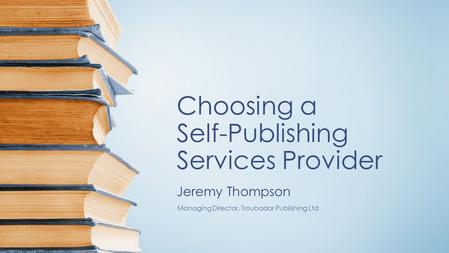 Choosing a Self-Publishing Services Provider Jeremy Thompson Managing Director, Troubador Publishing Ltd.