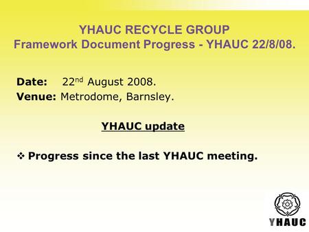 YHAUC RECYCLE GROUP Framework Document Progress - YHAUC 22/8/08. Date: 22 nd August 2008. Venue: Metrodome, Barnsley. YHAUC update  Progress since the.