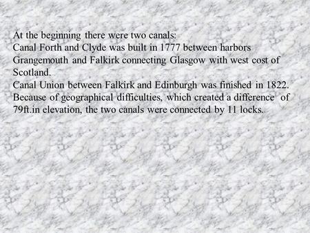 At the beginning there were two canals: Canal Forth and Clyde was built in 1777 between harbors Grangemouth and Falkirk connecting Glasgow with west cost.