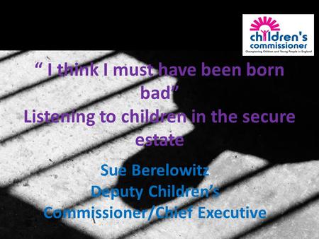 “ I think I must have been born bad” Listening to children in the secure estate Sue Berelowitz Deputy Children’s Commissioner/Chief Executive.