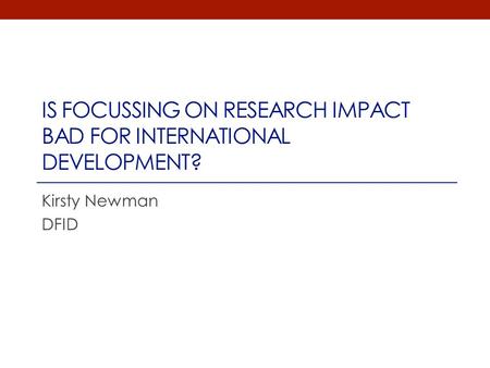 IS FOCUSSING ON RESEARCH IMPACT BAD FOR INTERNATIONAL DEVELOPMENT? Kirsty Newman DFID.