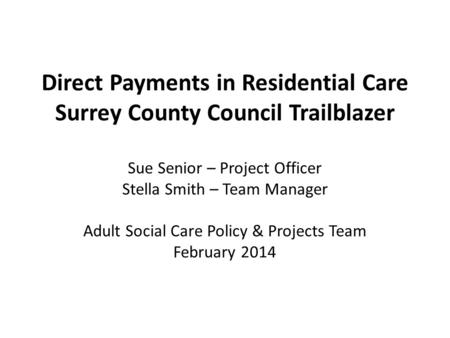 Direct Payments in Residential Care Surrey County Council Trailblazer Sue Senior – Project Officer Stella Smith – Team Manager Adult Social Care Policy.