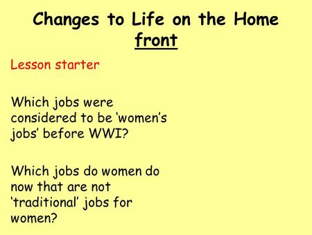 Changes to Life on the Home front Lesson starter Which jobs were considered to be ‘women’s jobs’ before WWI? Which jobs do women do now that are not ‘traditional’