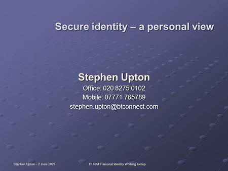 Stephen Upton – 2 June 2005EURIM Personal Identity Working Group Secure identity – a personal view Stephen Upton Office: 020 8275 0102 Mobile: 07771 765789.