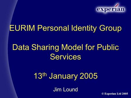 EURIM Personal Identity Group Data Sharing Model for Public Services 13 th January 2005 Jim Lound © Experian Ltd 2005.