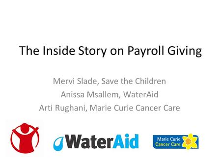 The Inside Story on Payroll Giving Mervi Slade, Save the Children Anissa Msallem, WaterAid Arti Rughani, Marie Curie Cancer Care.