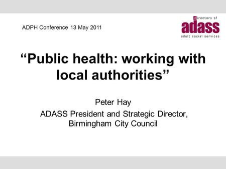“Public health: working with local authorities” Peter Hay ADASS President and Strategic Director, Birmingham City Council ADPH Conference 13 May 2011.