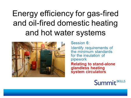 Energy efficiency for gas-fired and oil-fired domestic heating and hot water systems Session 6: Identify requirements of the minimum standards for the.