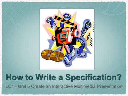 How to Write a Specification? LO1 - Unit 5 Create an Interactive Multimedia Presentation.