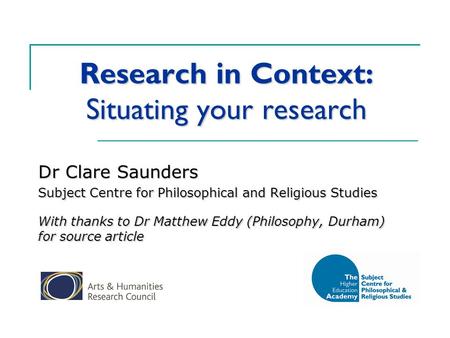 Research in Context: Situating your research Dr Clare Saunders Subject Centre for Philosophical and Religious Studies With thanks to Dr Matthew Eddy (Philosophy,
