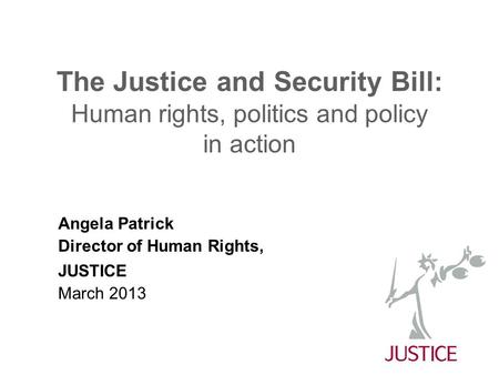 The Justice and Security Bill: Human rights, politics and policy in action Angela Patrick Director of Human Rights, JUSTICE March 2013.