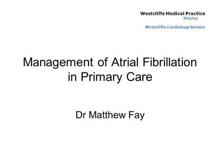 Management of Atrial Fibrillation in Primary Care Dr Matthew Fay Westcliffe Medical Practice Shipley Westcliffe Cardiology Service.