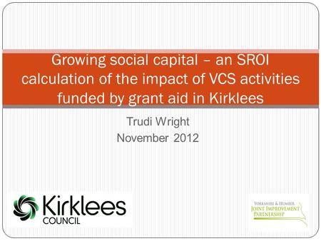 Trudi Wright November 2012 Growing social capital – an SROI calculation of the impact of VCS activities funded by grant aid in Kirklees.