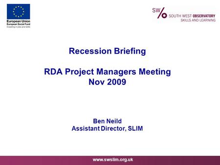 Www.swslim.org.uk Recession Briefing RDA Project Managers Meeting Nov 2009 Ben Neild Assistant Director, SLIM.