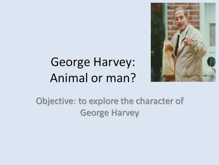 George Harvey: Animal or man? Objective: to explore the character of George Harvey.