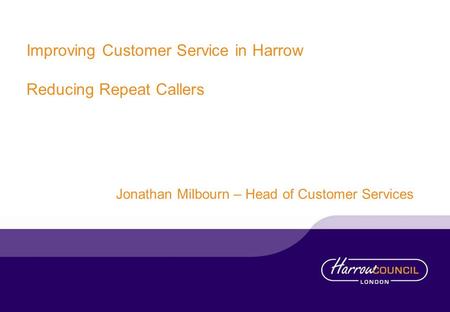 Improving Customer Service in Harrow Reducing Repeat Callers Jonathan Milbourn – Head of Customer Services.