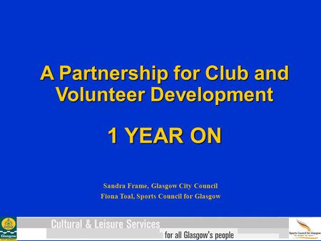 A Partnership for Club and Volunteer Development 1 YEAR ON Sandra Frame, Glasgow City Council Fiona Toal, Sports Council for Glasgow.