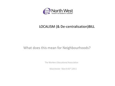LOCALISM (& De-centralisation)BILL What does this mean for Neighbourhoods? The Workers Educational Association Manchester March 03 rd,2011.