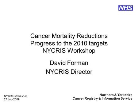 Northern & Yorkshire Cancer Registry & Information Service NHS NYCRIS Workshop 27 July 2009 Cancer Mortality Reductions Progress to the 2010 targets NYCRIS.