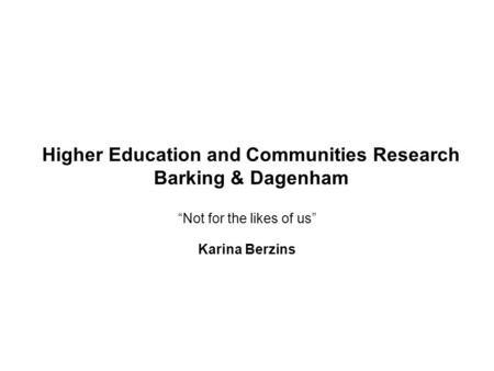 Higher Education and Communities Research Barking & Dagenham “Not for the likes of us” Karina Berzins.