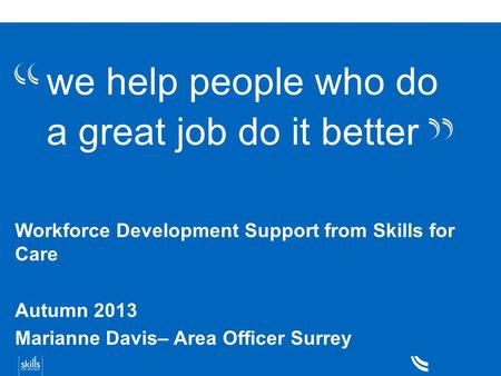 We help people who do a great job do it better Workforce Development Support from Skills for Care Autumn 2013 Marianne Davis– Area Officer Surrey.