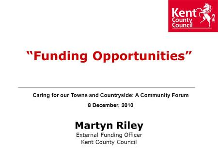 Martyn Riley External Funding Officer Kent County Council “Funding Opportunities” Caring for our Towns and Countryside: A Community Forum 8 December,