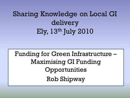 Sharing Knowledge on Local GI delivery Ely, 13 th July 2010 Funding for Green Infrastructure – Maximising GI Funding Opportunities Rob Shipway.