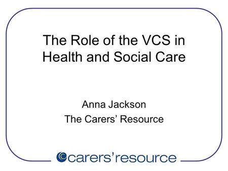 The Role of the VCS in Health and Social Care Anna Jackson The Carers’ Resource.