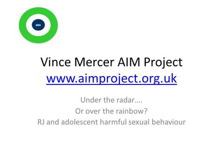 Vince Mercer AIM Project www.aimproject.org.uk www.aimproject.org.uk Under the radar…. Or over the rainbow? RJ and adolescent harmful sexual behaviour.