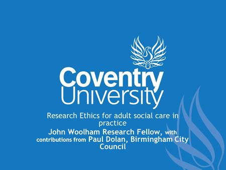 Research Ethics for adult social care in practice John Woolham Research Fellow, with contributions from Paul Dolan, Birmingham City Council.