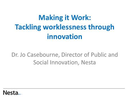 Making it Work: Tackling worklessness through innovation Dr. Jo Casebourne, Director of Public and Social Innovation, Nesta …