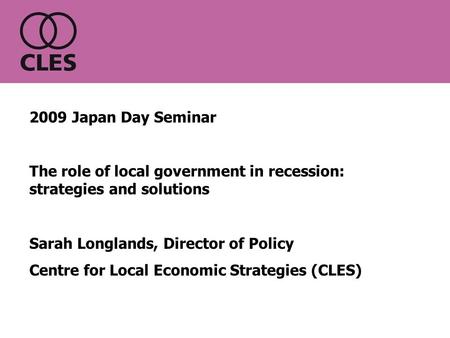 2009 Japan Day Seminar The role of local government in recession: strategies and solutions Sarah Longlands, Director of Policy Centre for Local Economic.