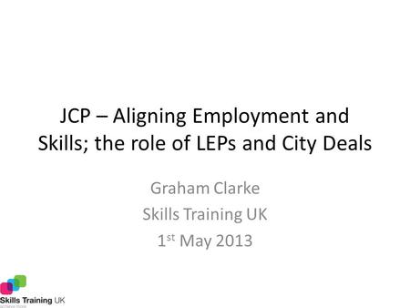 JCP – Aligning Employment and Skills; the role of LEPs and City Deals Graham Clarke Skills Training UK 1 st May 2013.