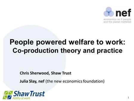 Nef (the new economics foundation) 1 People powered welfare to work: Co-production theory and practice Chris Sherwood, Shaw Trust Julia Slay, nef (the.