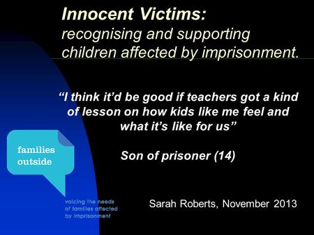Innocent Victims: recognising and supporting children affected by imprisonment. Sarah Roberts, November 2013 “I think it’d be good if teachers got a kind.