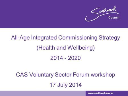 Www.southwark.gov.uk All-Age Integrated Commissioning Strategy (Health and Wellbeing) 2014 - 2020 CAS Voluntary Sector Forum workshop 17 July 2014.